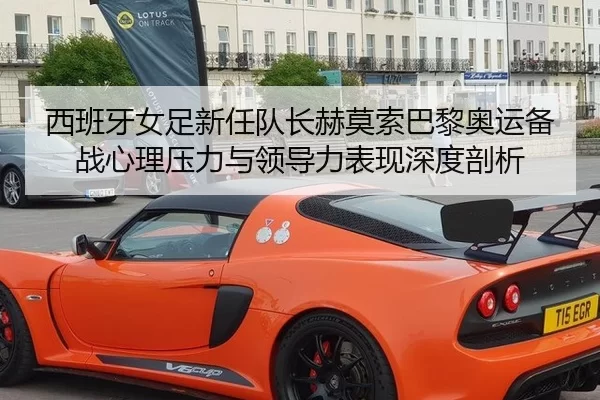 西班牙女足新任队长赫莫索巴黎奥运备战心理压力与领导力表现深度剖析