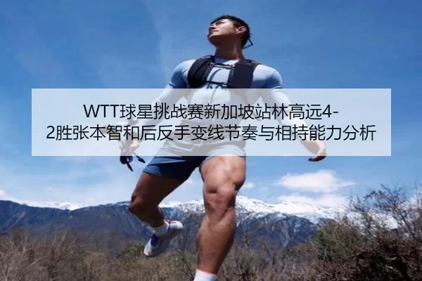 WTT球星挑战赛新加坡站林高远4-2胜张本智和后反手变线节奏与相持能力分析